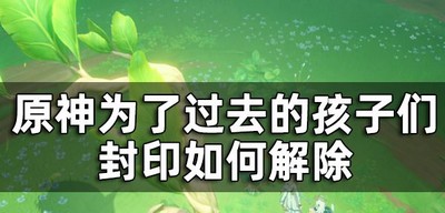 原神为了过去的孩子们7个封印解除是怎么玩的 封印如何解除